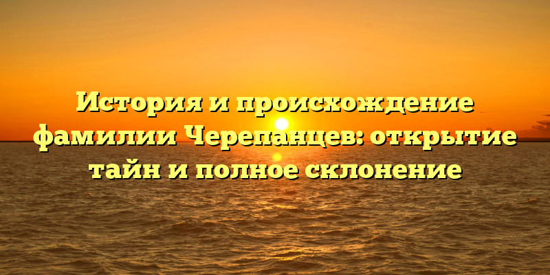 История и происхождение фамилии Черепанцев: открытие тайн и полное склонение