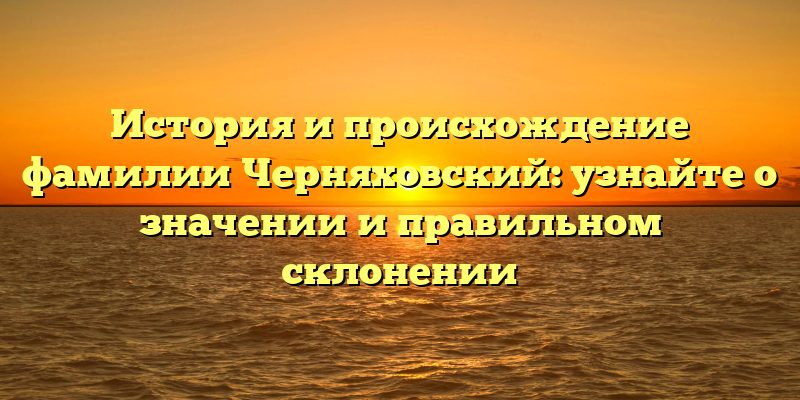 История и происхождение фамилии Черняховский: узнайте о значении и правильном склонении