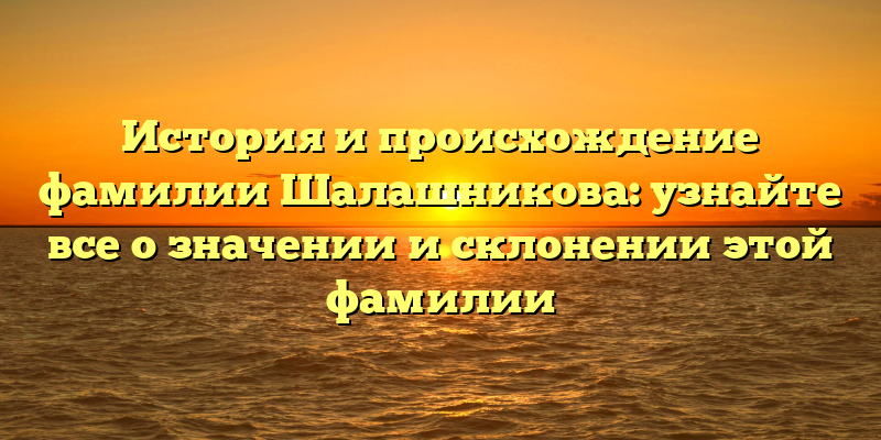 История и происхождение фамилии Шалашникова: узнайте все о значении и склонении этой фамилии