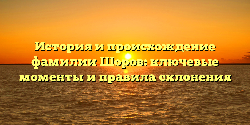 История и происхождение фамилии Шоров: ключевые моменты и правила склонения