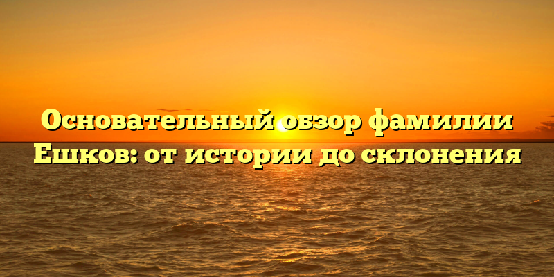 Основательный обзор фамилии Ешков: от истории до склонения