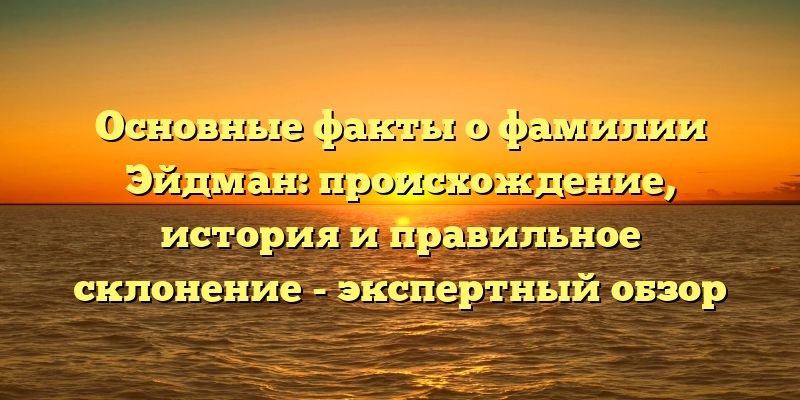 Основные факты о фамилии Эйдман: происхождение, история и правильное склонение - экспертный обзор