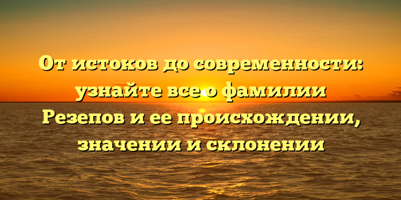 От истоков до современности: узнайте все о фамилии Резепов и ее происхождении, значении и склонении