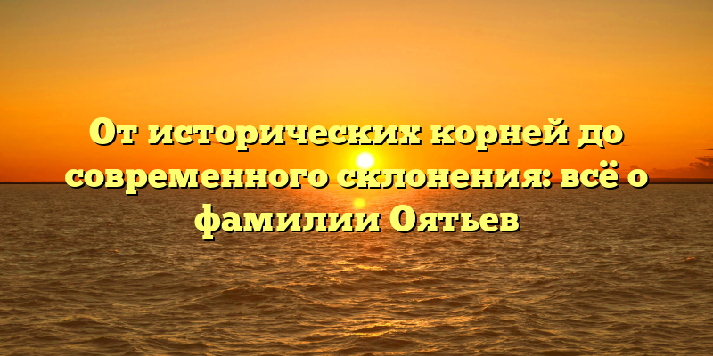 От исторических корней до современного склонения: всё о фамилии Оятьев
