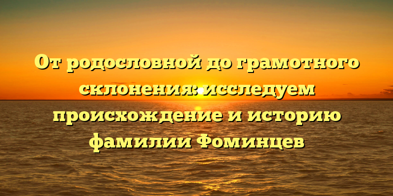 От родословной до грамотного склонения: исследуем происхождение и историю фамилии Фоминцев