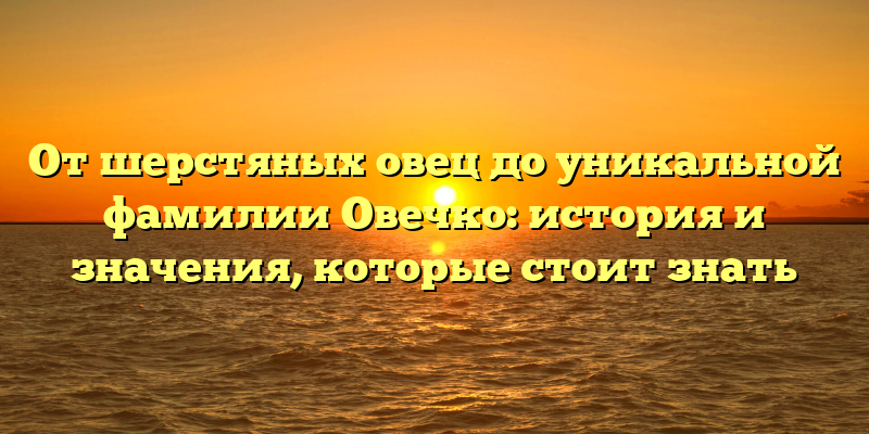 От шерстяных овец до уникальной фамилии Овечко: история и значения, которые стоит знать