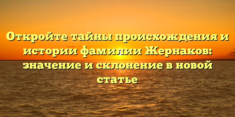 Откройте тайны происхождения и истории фамилии Жернаков: значение и склонение в новой статье