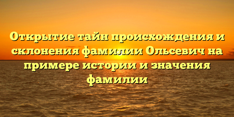 Открытие тайн происхождения и склонения фамилии Ольсевич на примере истории и значения фамилии