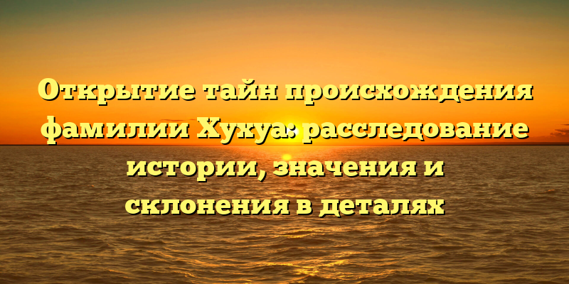 Открытие тайн происхождения фамилии Хухуа: расследование истории, значения и склонения в деталях