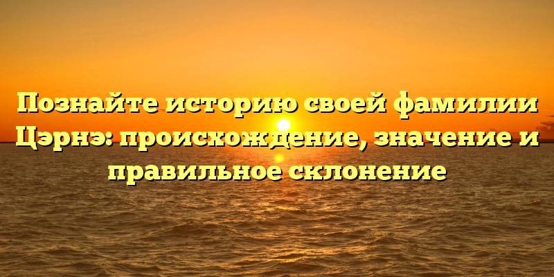 Познайте историю своей фамилии Цэрнэ: происхождение, значение и правильное склонение