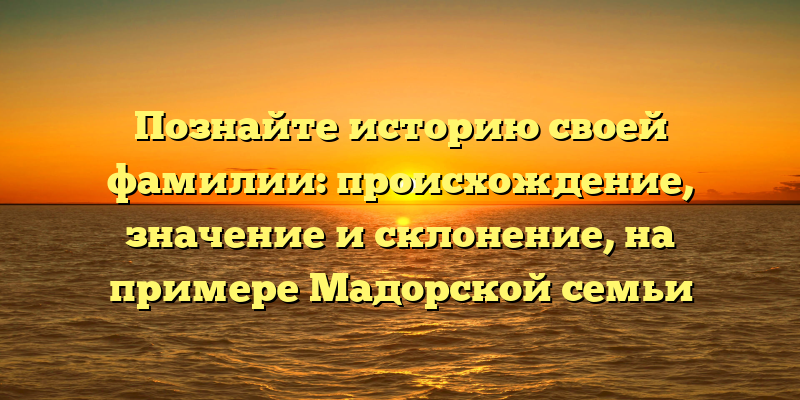 Познайте историю своей фамилии: происхождение, значение и склонение, на примере Мадорской семьи