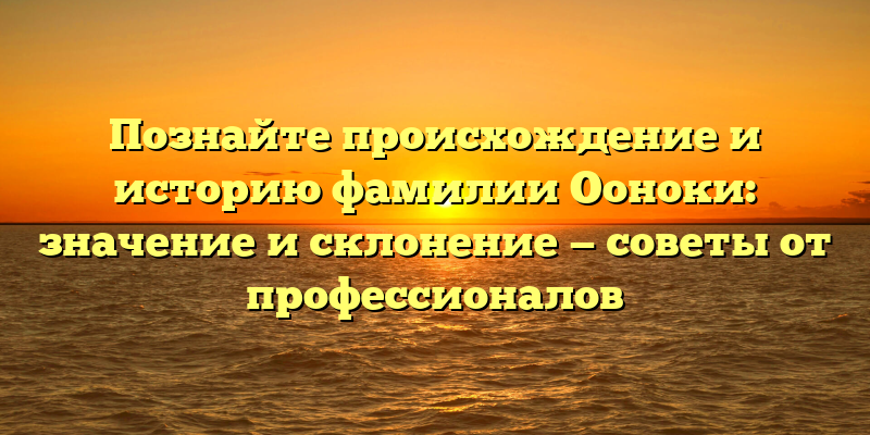 Познайте происхождение и историю фамилии Ооноки: значение и склонение — советы от профессионалов