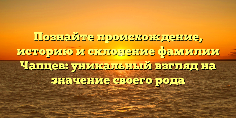Познайте происхождение, историю и склонение фамилии Чапцев: уникальный взгляд на значение своего рода