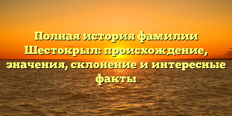 Полная история фамилии Шестокрыл: происхождение, значения, склонение и интересные факты