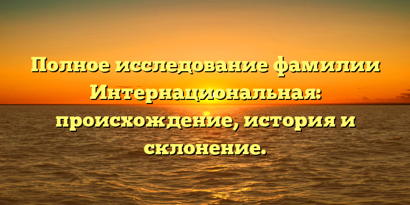 Полное исследование фамилии Интернациональная: происхождение, история и склонение.
