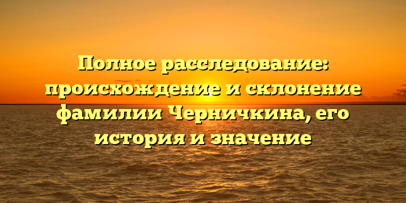 Полное расследование: происхождение и склонение фамилии Черничкина, его история и значение