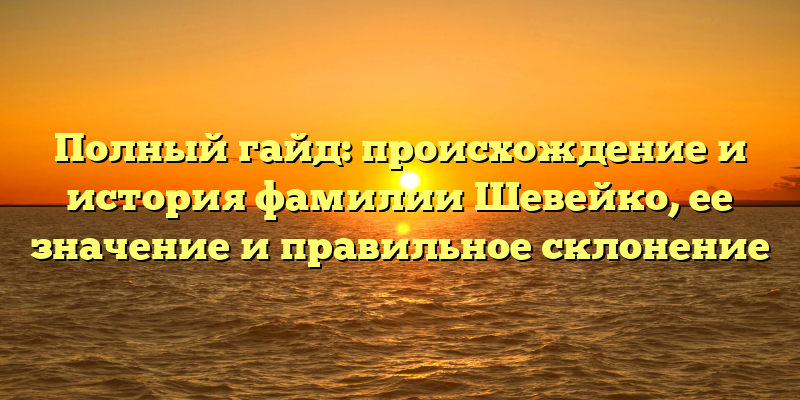 Полный гайд: происхождение и история фамилии Шевейко, ее значение и правильное склонение