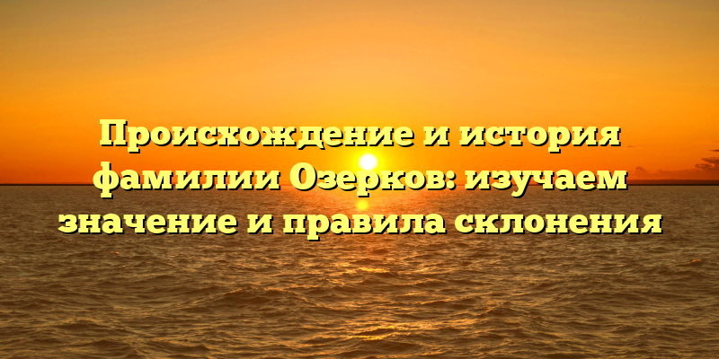 Происхождение и история фамилии Озерков: изучаем значение и правила склонения