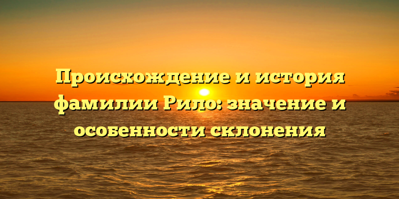 Происхождение и история фамилии Рило: значение и особенности склонения
