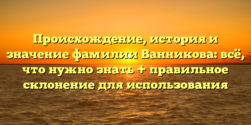Происхождение, история и значение фамилии Ванникова: всё, что нужно знать + правильное склонение для использования