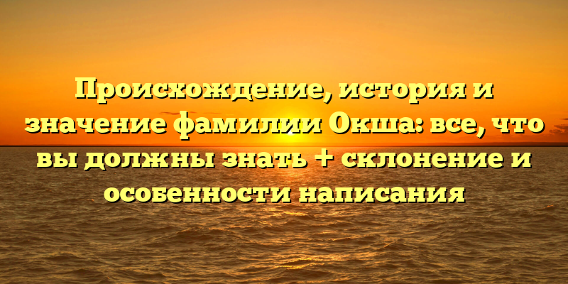 Происхождение, история и значение фамилии Окша: все, что вы должны знать + склонение и особенности написания