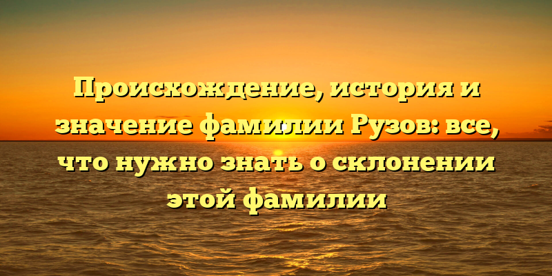 Происхождение, история и значение фамилии Рузов: все, что нужно знать о склонении этой фамилии