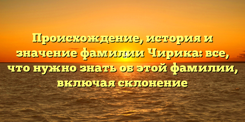 Происхождение, история и значение фамилии Чирика: все, что нужно знать об этой фамилии, включая склонение