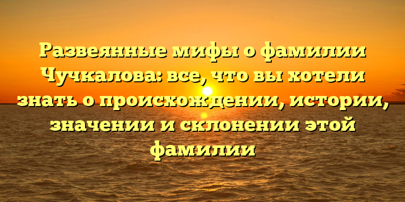 Развеянные мифы о фамилии Чучкалова: все, что вы хотели знать о происхождении, истории, значении и склонении этой фамилии