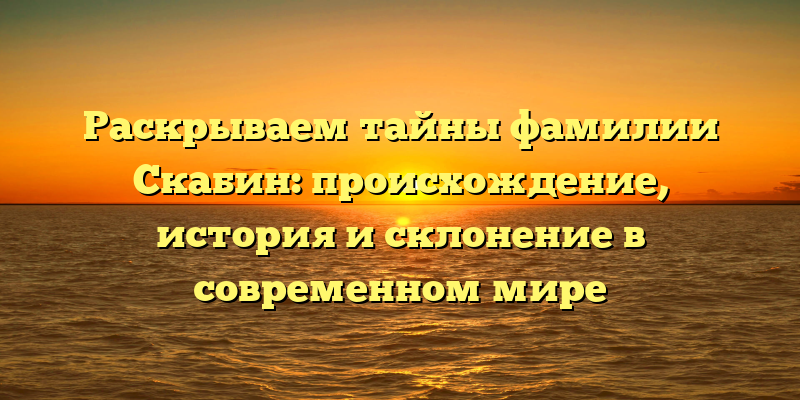 Раскрываем тайны фамилии Скабин: происхождение, история и склонение в современном мире