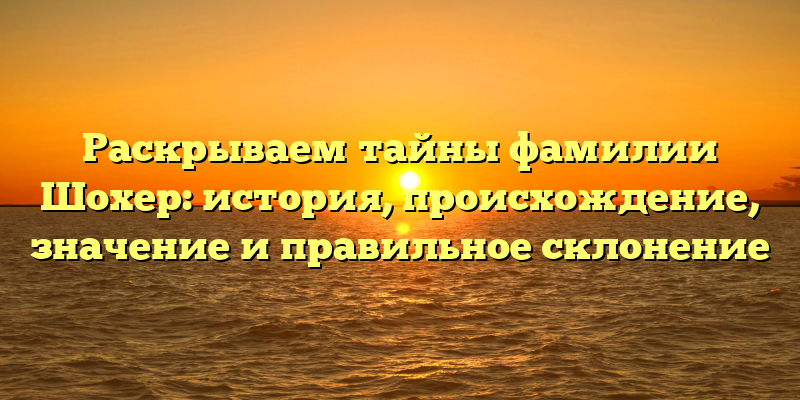 Раскрываем тайны фамилии Шохер: история, происхождение, значение и правильное склонение