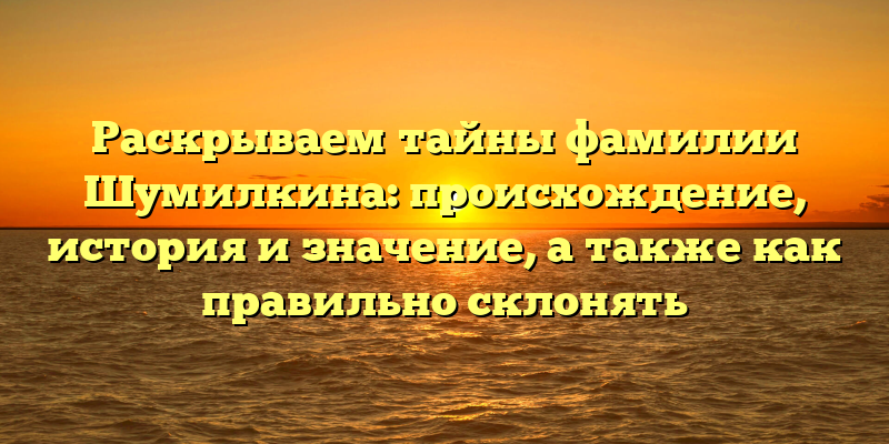 Раскрываем тайны фамилии Шумилкина: происхождение, история и значение, а также как правильно склонять
