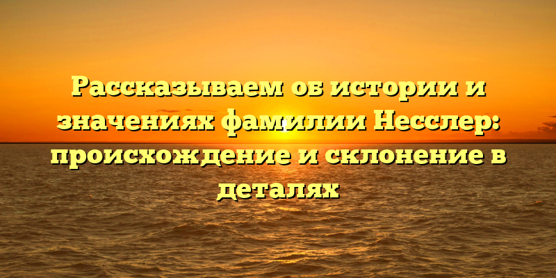 Рассказываем об истории и значениях фамилии Несслер: происхождение и склонение в деталях