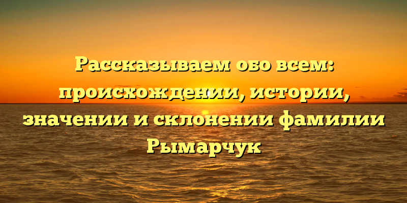 Рассказываем обо всем: происхождении, истории, значении и склонении фамилии Рымарчук