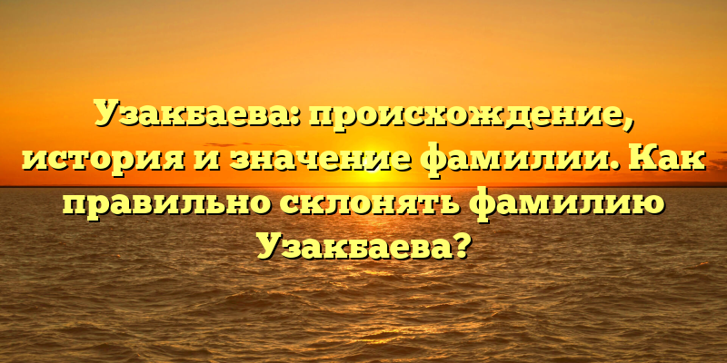 Узакбаева: происхождение, история и значение фамилии. Как правильно склонять фамилию Узакбаева?
