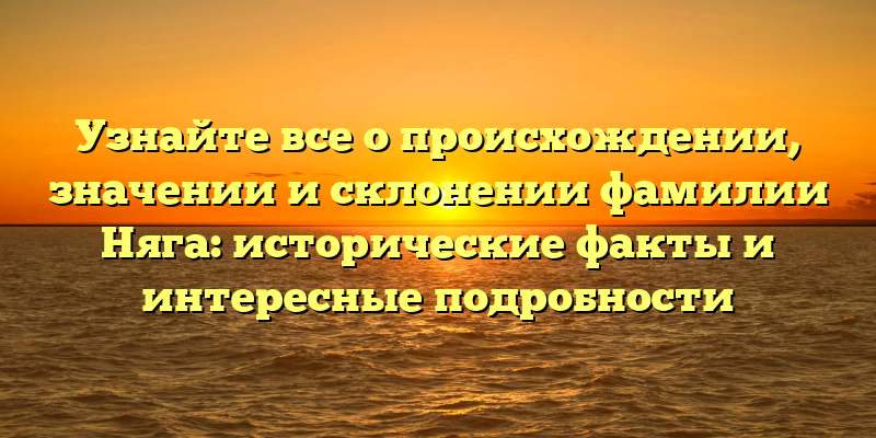 Узнайте все о происхождении, значении и склонении фамилии Няга: исторические факты и интересные подробности