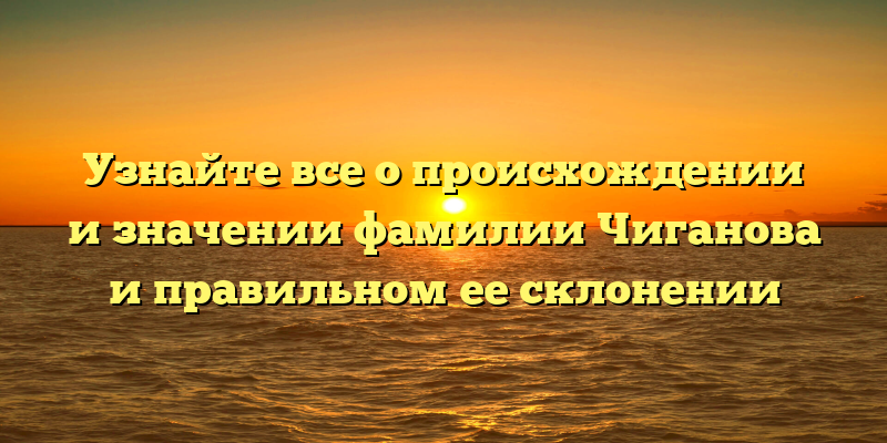 Узнайте все о происхождении и значении фамилии Чиганова и правильном ее склонении