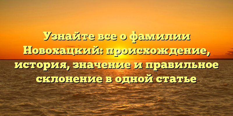 Узнайте все о фамилии Новохацкий: происхождение, история, значение и правильное склонение в одной статье