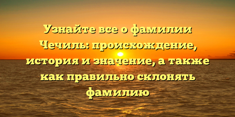Узнайте все о фамилии Чечиль: происхождение, история и значение, а также как правильно склонять фамилию