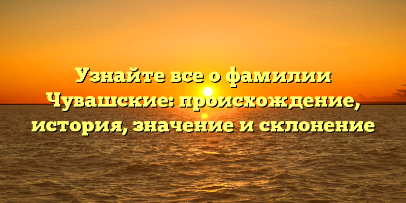 Узнайте все о фамилии Чувашские: происхождение, история, значение и склонение