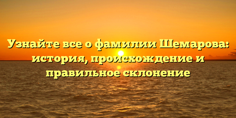 Узнайте все о фамилии Шемарова: история, происхождение и правильное склонение