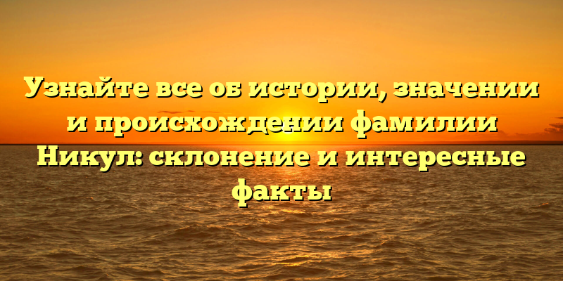 Узнайте все об истории, значении и происхождении фамилии Никул: склонение и интересные факты