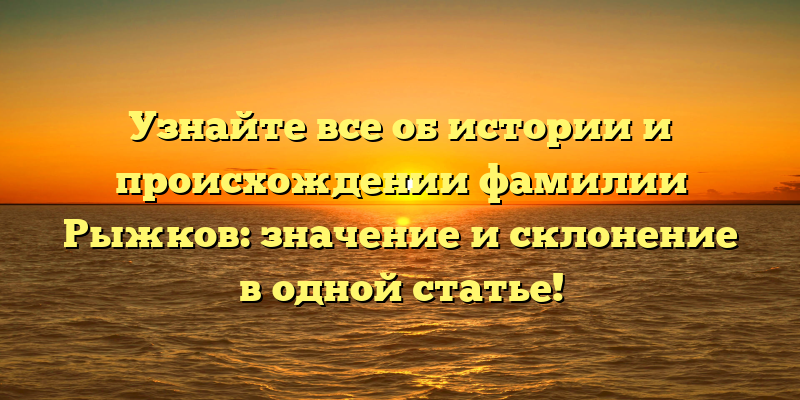 Узнайте все об истории и происхождении фамилии Рыжков: значение и склонение в одной статье!