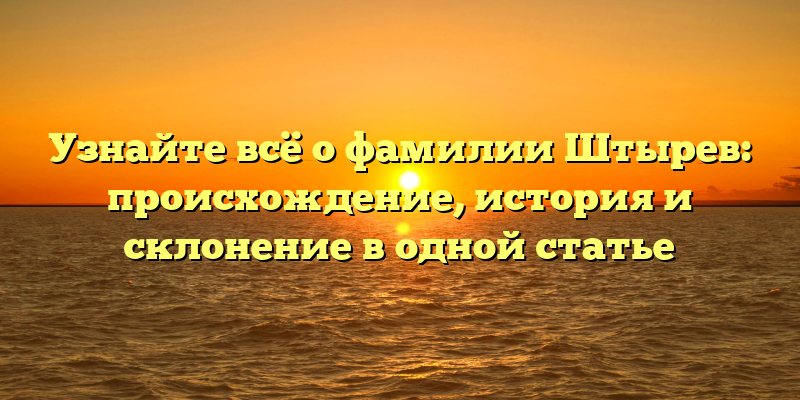 Узнайте всё о фамилии Штырев: происхождение, история и склонение в одной статье