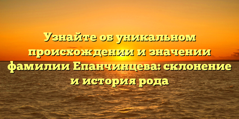 Узнайте об уникальном происхождении и значении фамилии Епанчинцева: склонение и история рода