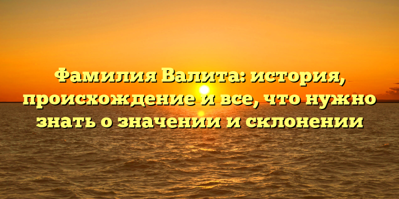 Фамилия Валита: история, происхождение и все, что нужно знать о значении и склонении