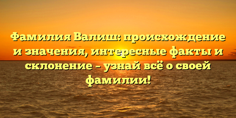 Фамилия Валиш: происхождение и значения, интересные факты и склонение – узнай всё о своей фамилии!