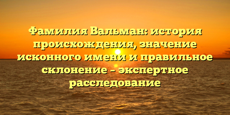 Фамилия Вальман: история происхождения, значение исконного имени и правильное склонение – экспертное расследование