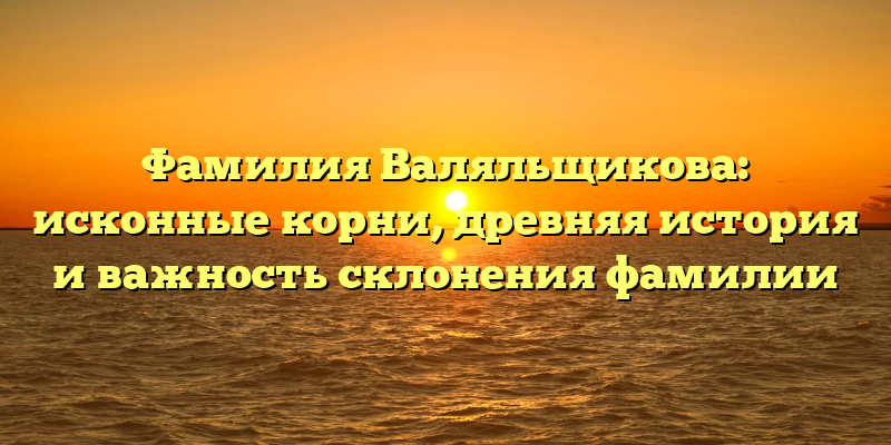 Фамилия Валяльщикова: исконные корни, древняя история и важность склонения фамилии