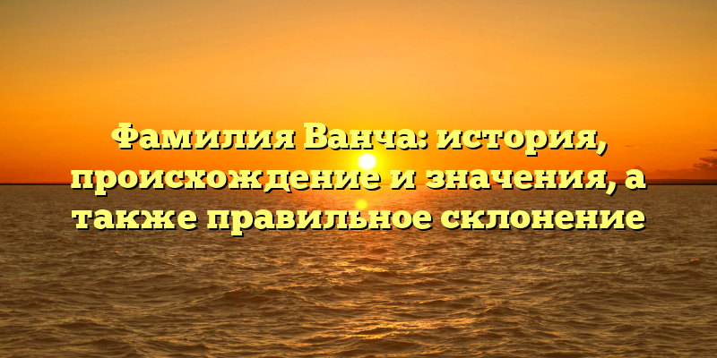 Фамилия Ванча: история, происхождение и значения, а также правильное склонение