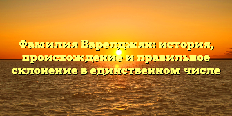 Фамилия Варелджян: история, происхождение и правильное склонение в единственном числе